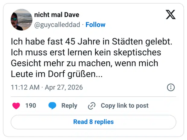 Ich habe fast 45 Jahre in Städten gelebt. Ich muss erst lernen kein skeptisches Gesicht mehr zu machen, wenn mich Leute im Dorf grüßen..