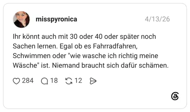 Ihr könnt auch mit 30 oder 40 oder später noch Sachen lernen. Egal ob es Fahrradfahren, Schwimmen oder "wie wasche ich richtig meine Wäsche" ist. Niemand braucht sich dafür schämen.