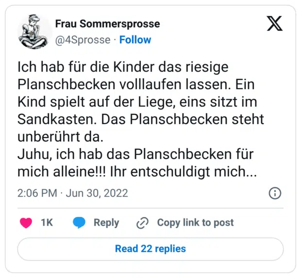 Ich hab für die Kinder das riesige Planschbecken volllaufen lassen. Ein Kind spielt auf der Liege, eins sitzt im Sandkasten. Das Planschbecken steht unberührt da. Juhu, ich hab das Planschbecken für mich alleine!!! Ihr entschuldigt mich...