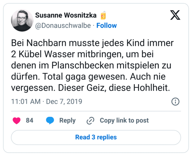 Bei Nachbarn musste jedes Kind immer 2 Kübel Wasser mitbringen, um bei denen im Planschbecken mitspielen zu dürfen. Total gaga gewesen. Auch nie vergessen. Dieser Geiz, diese Hohlheit.