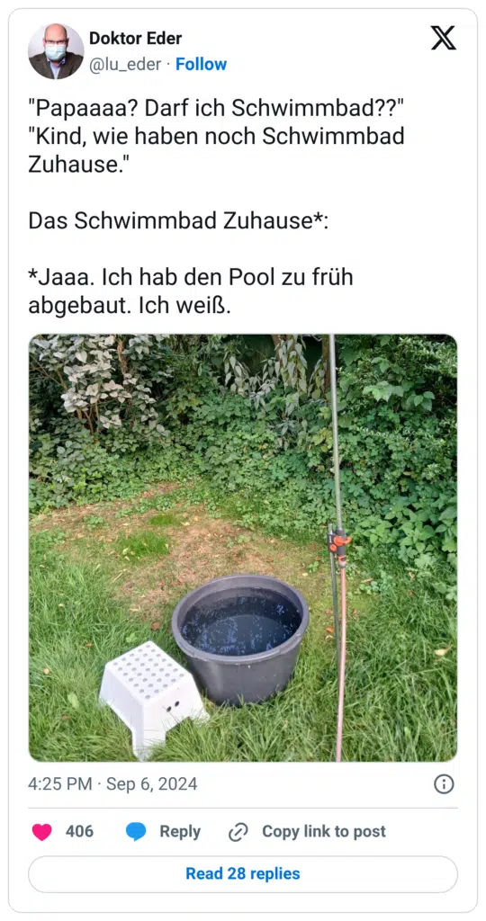 "Papaaaa? Darf ich Schwimmbad??" "Kind, wie haben noch Schwimmbad Zuhause." Das Schwimmbad Zuhause*: *Jaaa. Ich hab den Pool zu früh abgebaut. Ich weiß.