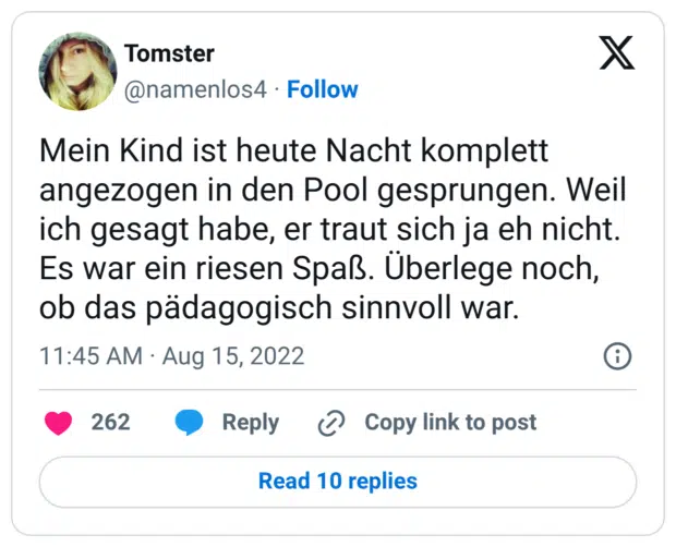 Mein Kind ist heute Nacht komplett angezogen in den Pool gesprungen. Weil ich gesagt habe, er traut sich ja eh nicht. Es war ein riesen Spaß. Überlege noch, ob das pädagogisch sinnvoll war.