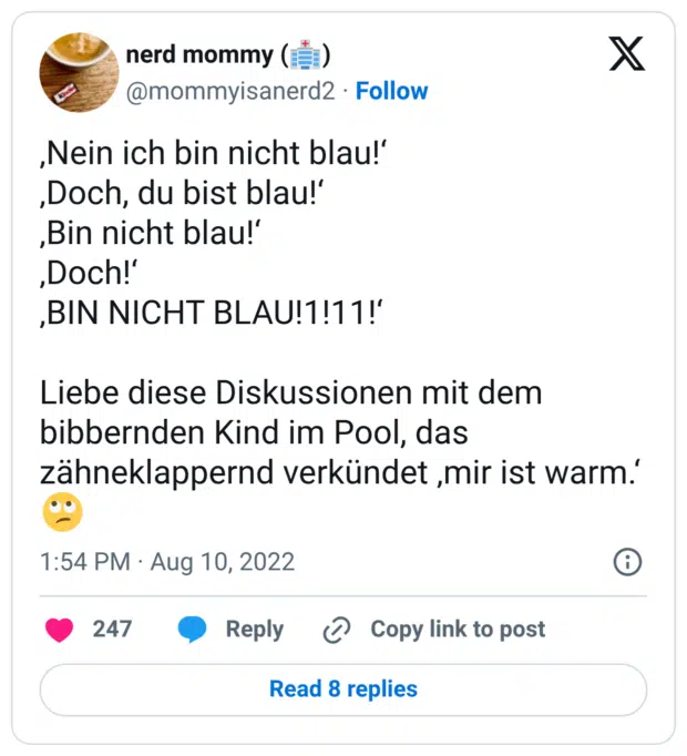 ‚Nein ich bin nicht blau!‘ ‚Doch, du bist blau!‘ ‚Bin nicht blau!‘ ‚Doch!‘ ‚BIN NICHT BLAU!1!11!‘ Liebe diese Diskussionen mit dem bibbernden Kind im Pool, das zähneklappernd verkündet ‚mir ist warm.‘ 🙄