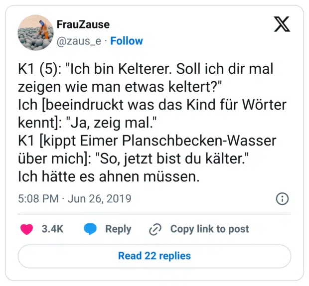 K1 (5): "Ich bin Kelterer. Soll ich dir mal zeigen wie man etwas keltert?" Ich [beeindruckt was das Kind für Wörter kennt]: "Ja, zeig mal." K1 [kippt Eimer Planschbecken-Wasser über mich]: "So, jetzt bist du kälter." Ich hätte es ahnen müssen.
