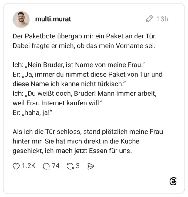 Der Paketbote übergab mir ein Paket an der Tür. Dabei fragte er mich, ob das mein Vorname sei. Ich: „Nein Bruder, ist Name von meine Frau.“ Er: „Ja, immer du nimmst diese Paket von Tür und diese Name ich kenne nicht türkisch.“ Ich: „Du weißt doch, Bruder! Mann immer arbeit, weil Frau Internet kaufen will.“ Er: „haha, ja!“ Als ich die Tür schloss, stand plötzlich meine Frau hinter mir. Sie hat mich direkt in die Küche geschickt, ich mach jetzt Essen für uns.
