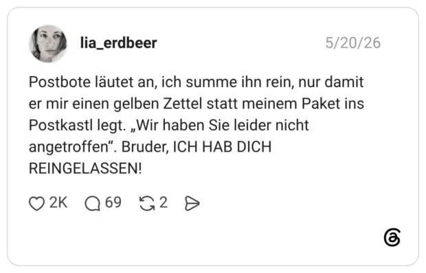 Postbote läutet an, ich summe ihn rein, nur damit er mir einen gelben Zettel statt meinem Paket ins Postkastl legt. „Wir haben Sie leider nicht angetroffen“. Bruder, ICH HAB DICH REINGELASSEN!