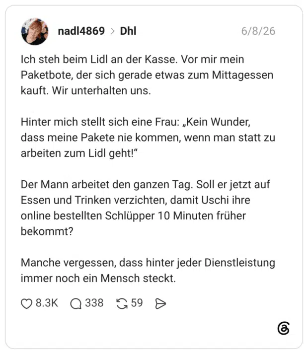 Ich steh beim Lidl an der Kasse. Vor mir mein Paketbote, der sich gerade etwas zum Mittagessen kauft. Wir unterhalten uns. Hinter mich stellt sich eine Frau: „Kein Wunder, dass meine Pakete nie kommen, wenn man statt zu arbeiten zum Lidl geht!“ Der Mann arbeitet den ganzen Tag. Soll er jetzt auf Essen und Trinken verzichten, damit Uschi ihre online bestellten Schlüpper 10 Minuten früher bekommt? Manche vergessen, dass hinter jeder Dienstleistung immer noch ein Mensch steck