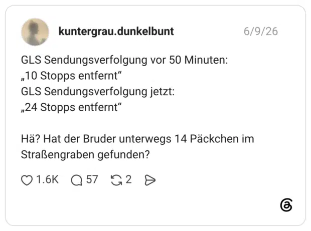GLS Sendungsverfolgung vor 50 Minuten: „10 Stopps entfernt“ GLS Sendungsverfolgung jetzt: „24 Stopps entfernt“ Hä? Hat der Bruder unterwegs 14 Päckchen im Straßengraben gefunden?