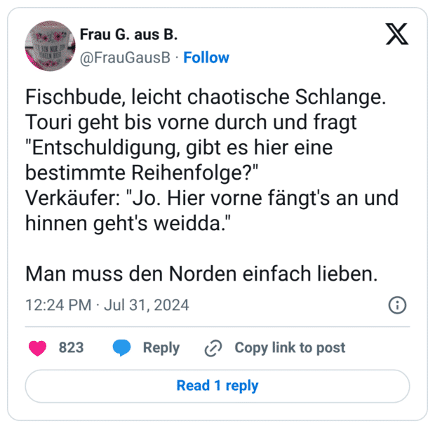 Fischbude, leicht chaotische Schlange. Touri geht bis vorne durch und fragt "Entschuldigung, gibt es hier eine bestimmte Reihenfolge?" Verkäufer: "Jo. Hier vorne fängt's an und hinnen geht's weidda." Man muss den Norden einfach lieben.