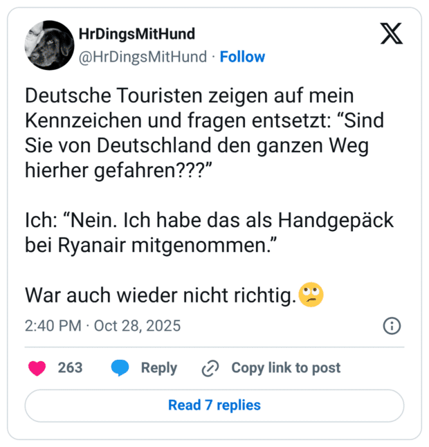 Deutsche Touristen zeigen auf mein Kennzeichen und fragen entsetzt: “Sind Sie von Deutschland den ganzen Weg hierher gefahren???” Ich: “Nein. Ich habe das als Handgepäck bei Ryanair mitgenommen.” War auch wieder nicht richtig.🙄
