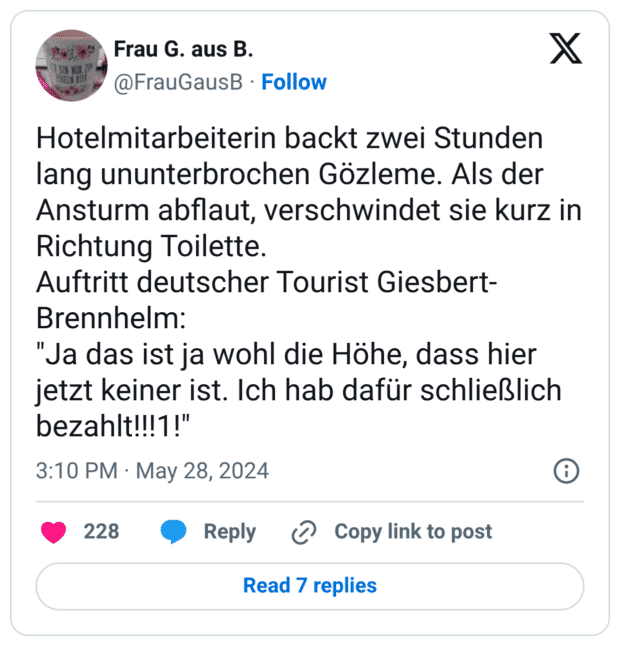 Hotelmitarbeiterin backt zwei Stunden lang ununterbrochen Gözleme. Als der Ansturm abflaut, verschwindet sie kurz in Richtung Toilette. Auftritt deutscher Tourist Giesbert-Brennhelm: "Ja das ist ja wohl die Höhe, dass hier jetzt keiner ist. Ich hab dafür schließlich bezahlt!!!1!"
