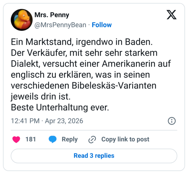Ein Marktstand, irgendwo in Baden. Der Verkäufer, mit sehr sehr starkem Dialekt, versucht einer Amerikanerin auf englisch zu erklären, was in seinen verschiedenen Bibeleskäs-Varianten jeweils drin ist. Beste Unterhaltung ever.