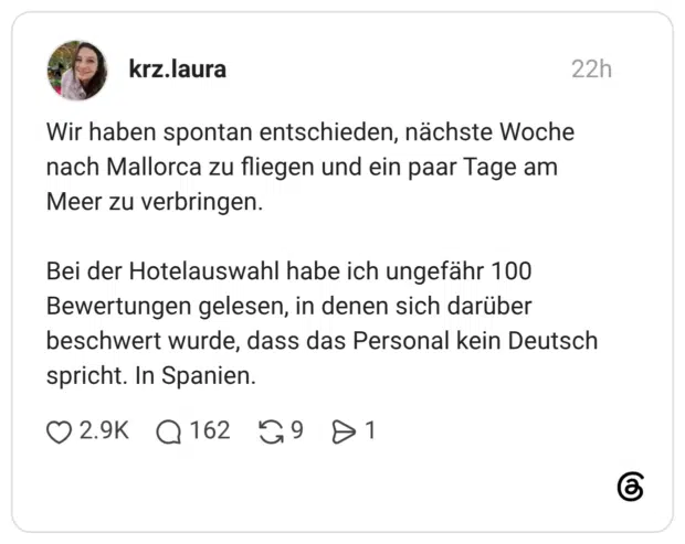 Wir haben spontan entschieden, nächste Woche nach Mallorca zu fliegen und ein paar Tage am Meer zu verbringen. Bei der Hotelauswahl habe ich ungefähr 100 Bewertungen gelesen, in denen sich darüber beschwert wurde, dass das Personal kein Deutsch spricht. In Spanien.