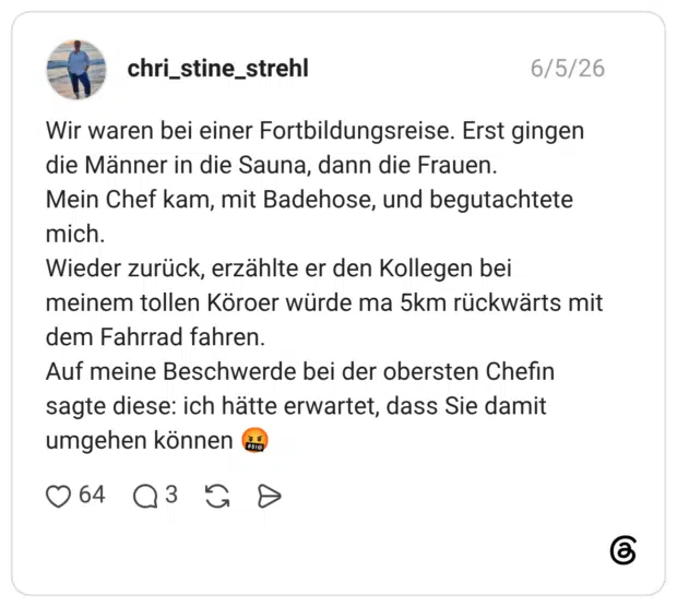 Wir waren bei einer Fortbildungsreise. Erst gingen die Männer in die Sauna, dann die Frauen. Mein Chef kam, mit Badehose, und begutachtete mich. Wieder zurück, erzählte er den Kollegen bei meinem tollen Köroer würde ma 5km rückwärts mit dem Fahrrad fahren. Auf meine Beschwerde bei der obersten Chefin sagte diese: ich hätte erwartet, dass Sie damit umgehen können 🤬