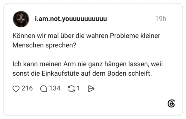 Können wir mal über die wahren Probleme kleiner Menschen sprechen? Ich kann meinen Arm nie ganz hängen lassen, weil sonst die Einkaufstüte auf dem Boden schleift.