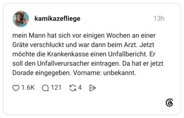 mein Mann hat sich vor einigen Wochen an einer Gräte verschluckt und war dann beim Arzt. Jetzt möchte die Krankenkasse einen Unfallbericht. Er soll den Unfallverursacher eintragen. Da hat er jetzt Dorade eingegeben. Vorname: unbekannt.