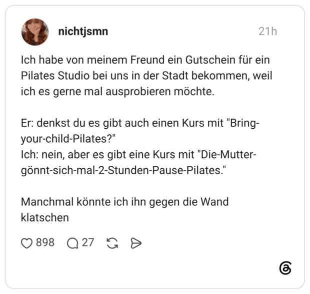 Ich habe von meinem Freund ein Gutschein für ein Pilates Studio bei uns in der Stadt bekommen, weil ich es gerne mal ausprobieren möchte. Er: denkst du es gibt auch einen Kurs mit "Bring-your-child-Pilates?" Ich: nein, aber es gibt eine Kurs mit "Die-Mutter-gönnt-sich-mal-2-Stunden-Pause-Pilates." Manchmal könnte ich ihn gegen die Wand klatschen