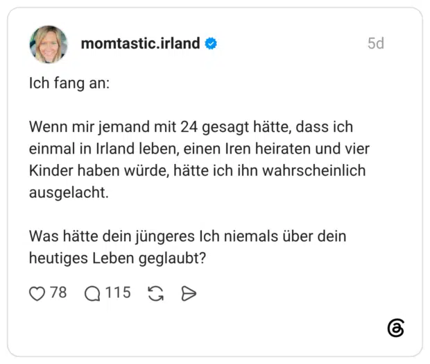Ich fang an: Wenn mir jemand mit 24 gesagt hätte, dass ich einmal in Irland leben, einen Iren heiraten und vier Kinder haben würde, hätte ich ihn wahrscheinlich ausgelacht. Was hätte dein jüngeres Ich niemals über dein heutiges Leben geglaubt?