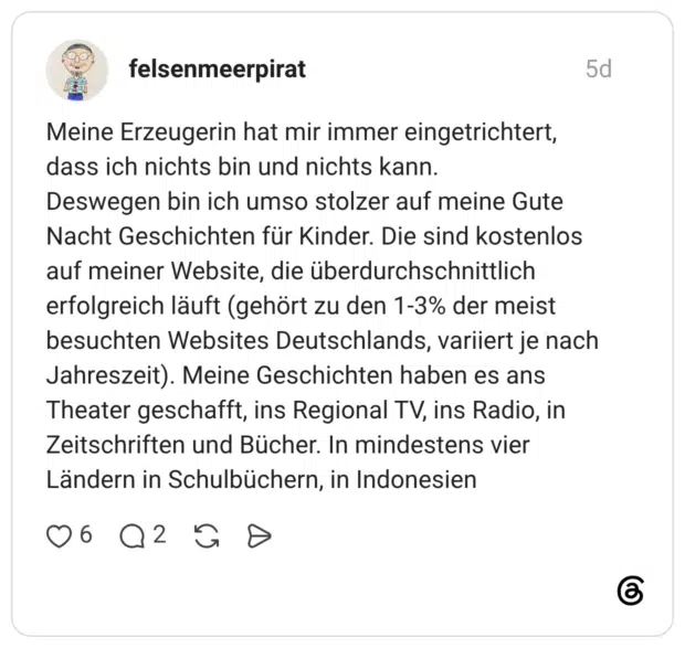 Meine Erzeugerin hat mir immer eingetrichtert, dass ich nichts bin und nichts kann. Deswegen bin ich umso stolzer auf meine Gute Nacht Geschichten für Kinder. Die sind kostenlos auf meiner Website, die überdurchschnittlich erfolgreich läuft (gehört zu den 1-3% der meist besuchten Websites Deutschlands, variiert je nach Jahreszeit). Meine Geschichten haben es ans Theater geschafft, ins Regional TV, ins Radio, in Zeitschriften und Bücher. In mindestens vier Ländern in Schulbüchern, in Indonesien