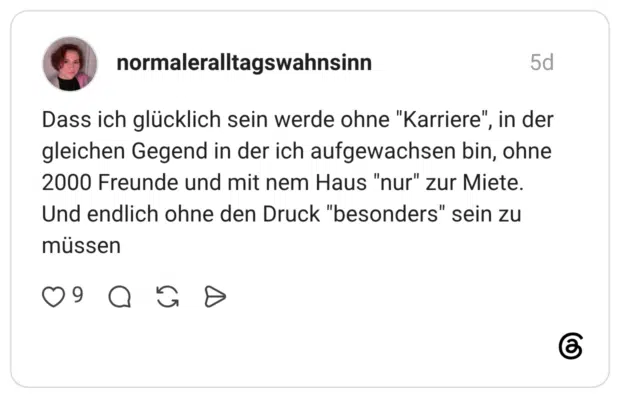 Dass ich glücklich sein werde ohne "Karriere", in der gleichen Gegend in der ich aufgewachsen bin, ohne 2000 Freunde und mit nem Haus "nur" zur Miete. Und endlich ohne den Druck "besonders" sein zu müssen