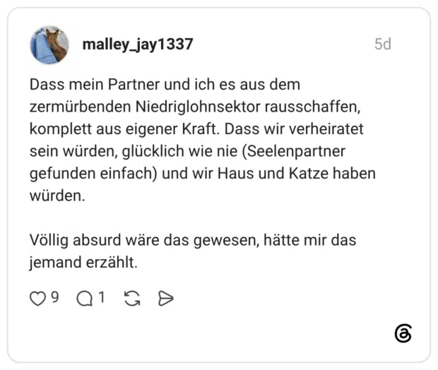 Dass mein Partner und ich es aus dem zermürbenden Niedriglohnsektor rausschaffen, komplett aus eigener Kraft. Dass wir verheiratet sein würden, glücklich wie nie (Seelenpartner gefunden einfach) und wir Haus und Katze haben würden. Völlig absurd wäre das gewesen, hätte mir das jemand erzählt.