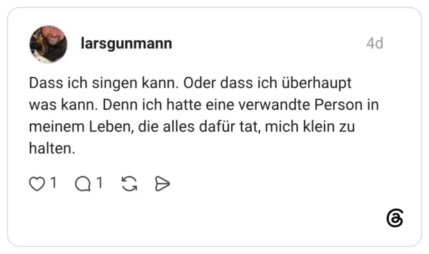 Dass ich singen kann. Oder dass ich überhaupt was kann. Denn ich hatte eine verwandte Person in meinem Leben, die alles dafür tat, mich klein zu halten.