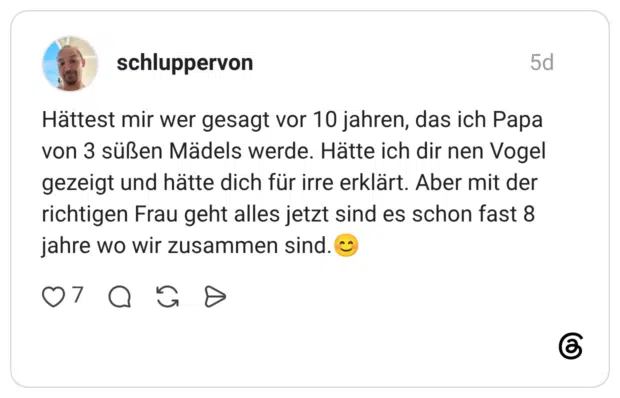 Hättest mir wer gesagt vor 10 jahren, das ich Papa von 3 süßen Mädels werde. Hätte ich dir nen Vogel gezeigt und hätte dich für irre erklärt. Aber mit der richtigen Frau geht alles jetzt sind es schon fast 8 jahre wo wir zusammen sind.😊