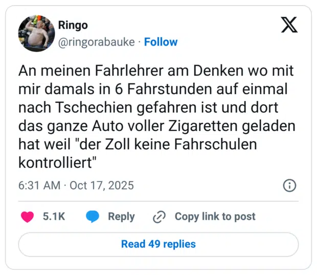 An meinen Fahrlehrer am Denken wo mit mir damals in 6 Fahrstunden auf einmal nach Tschechien gefahren ist und dort das ganze Auto voller Zigaretten geladen hat weil "der Zoll keine Fahrschulen kontrolliert"