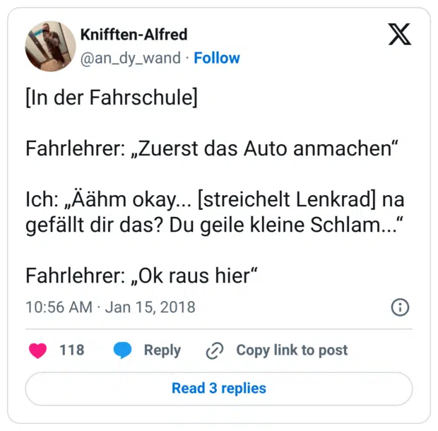 [In der Fahrschule] Fahrlehrer: „Zuerst das Auto anmachen“ Ich: „Äähm okay... [streichelt Lenkrad] na gefällt dir das? Du geile kleine Schlam...“ Fahrlehrer: „Ok raus hier“