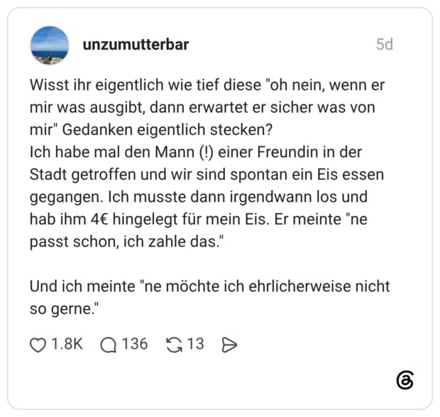 Wisst ihr eigentlich wie tief diese "oh nein, wenn er mir was ausgibt, dann erwartet er sicher was von mir" Gedanken eigentlich stecken? Ich habe mal den Mann (!) einer Freundin in der Stadt getroffen und wir sind spontan ein Eis essen gegangen. Ich musste dann irgendwann los und hab ihm 4€ hingelegt für mein Eis. Er meinte "ne passt schon, ich zahle das." Und ich meinte "ne möchte ich ehrlicherweise nicht so gerne."