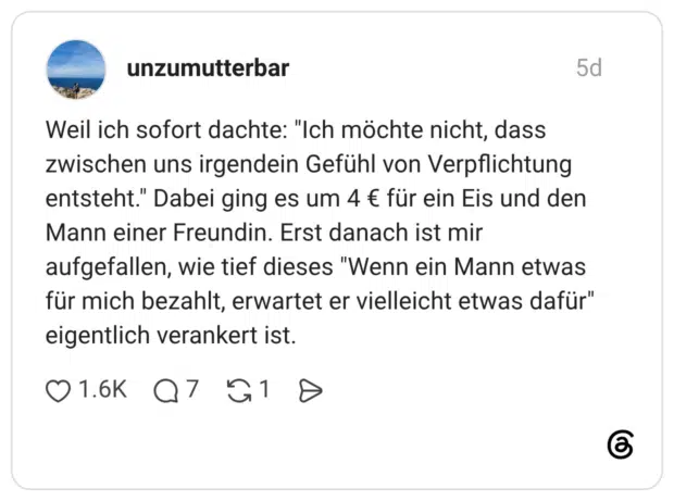 Weil ich sofort dachte: "Ich möchte nicht, dass zwischen uns irgendein Gefühl von Verpflichtung entsteht." Dabei ging es um 4 € für ein Eis und den Mann einer Freundin. Erst danach ist mir aufgefallen, wie tief dieses "Wenn ein Mann etwas für mich bezahlt, erwartet er vielleicht etwas dafür" eigentlich verankert ist.