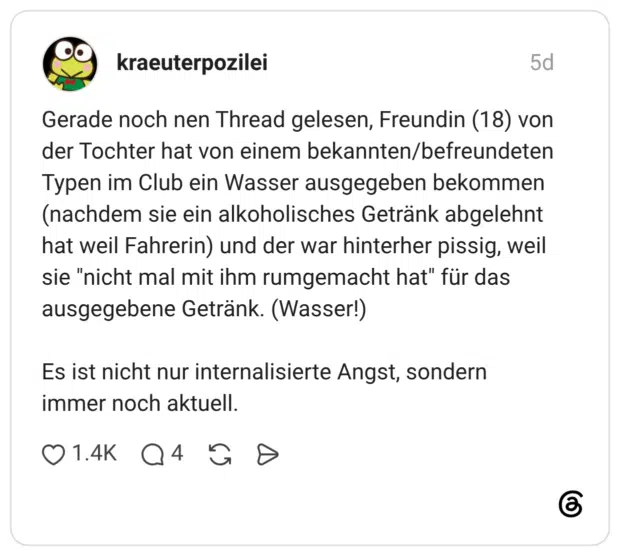 Gerade noch nen Thread gelesen, Freundin (18) von der Tochter hat von einem bekannten/befreundeten Typen im Club ein Wasser ausgegeben bekommen (nachdem sie ein alkoholisches Getränk abgelehnt hat weil Fahrerin) und der war hinterher pissig, weil sie "nicht mal mit ihm rumgemacht hat" für das ausgegebene Getränk. (Wasser!) Es ist nicht nur internalisierte Angst, sondern immer noch aktuell.