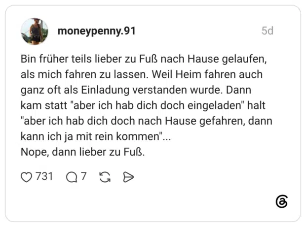 Bin früher teils lieber zu Fuß nach Hause gelaufen, als mich fahren zu lassen. Weil Heim fahren auch ganz oft als Einladung verstanden wurde. Dann kam statt "aber ich hab dich doch eingeladen" halt "aber ich hab dich doch nach Hause gefahren, dann kann ich ja mit rein kommen"... Nope, dann lieber zu Fuß.
