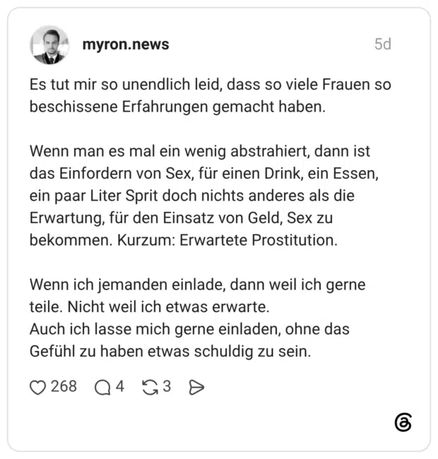Es tut mir so unendlich leid, dass so viele Frauen so beschissene Erfahrungen gemacht haben. Wenn man es mal ein wenig abstrahiert, dann ist das Einfordern von Sex, für einen Drink, ein Essen, ein paar Liter Sprit doch nichts anderes als die Erwartung, für den Einsatz von Geld, Sex zu bekommen. Kurzum: Erwartete Prostitution. Wenn ich jemanden einlade, dann weil ich gerne teile. Nicht weil ich etwas erwarte. Auch ich lasse mich gerne einladen, ohne das Gefühl zu haben etwas schuldig zu sein.
