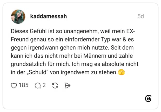 Dieses Gefühl ist so unangenehm, weil mein EX-Freund genau so ein einfordernder Typ war & es gegen irgendwann gehen mich nutzte. Seit dem kann ich das nicht mehr bei Männern und zahle grundsätzlich für mich. Ich mag es absolute nicht in der „Schuld" von irgendwem zu stehen.