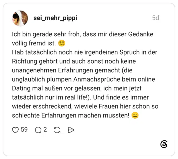 Ich bin gerade sehr froh, dass mir dieser Gedanke völlig fremd ist. Hab tatsächlich noch nie irgendeinen Spruch in der Richtung gehört und auch sonst noch keine unangenehmen Erfahrungen gemacht (die unglaublich plumpen Anmachsprüche beim online Dating mal außen vor gelassen, ich mein jetzt tatsächlich nur im real life!). Und finde es immer wieder erschreckend, wieviele Frauen hier schon so schlechte Erfahrungen machen mussten!