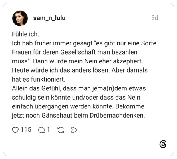 Fühle ich. Ich hab früher immer gesagt "es gibt nur eine Sorte Frauen für deren Gesellschaft man bezahlen muss". Dann wurde mein Nein eher akzeptiert. Heute würde ich das anders lösen. Aber damals hat es funktioniert. Allein das Gefühl, dass man jema(n)dem etwas schuldig sein könnte und/oder dass das Nein einfach übergangen werden könnte. Bekomme jetzt noch Gänsehaut beim Drübernachdenken.