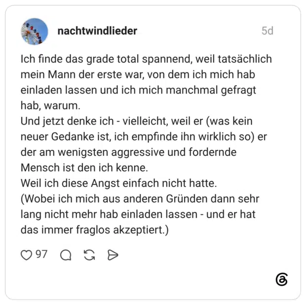 Ich finde das grade total spannend, weil tatsächlich mein Mann der erste war, von dem ich mich hab einladen lassen und ich mich manchmal gefragt hab, warum. Und jetzt denke ich - vielleicht, weil er (was kein neuer Gedanke ist, ich empfinde ihn wirklich so) er der am wenigsten aggressive und fordernde Mensch ist den ich kenne. Weil ich diese Angst einfach nicht hatte. (Wobei ich mich aus anderen Gründen dann sehr lang nicht mehr hab einladen lassen - und er hat das immer fraglos akzeptiert.)