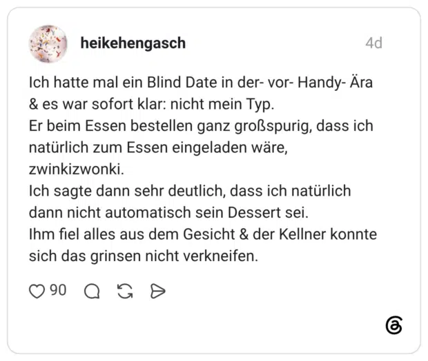 Ich hatte mal ein Blind Date in der- vor- Handy- Ära & es war sofort klar: nicht mein Typ. Er beim Essen bestellen ganz großspurig, dass ich natürlich zum Essen eingeladen wäre, zwinkizwonki. Ich sagte dann sehr deutlich, dass ich natürlich dann nicht automatisch sein Dessert sei. Ihm fiel alles aus dem Gesicht & der Kellner konnte sich das grinsen nicht verkneifen.