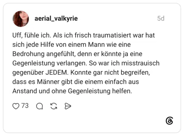 Uff, fühle ich. Als ich frisch traumatisiert war hat sich jede Hilfe von einem Mann wie eine Bedrohung angefühlt, denn er könnte ja eine Gegenleistung verlangen. So war ich misstrauisch gegenüber JEDEM. Konnte gar nicht begreifen, dass es Männer gibt die einem einfach aus Anstand und ohne Gegenleistung helfen.