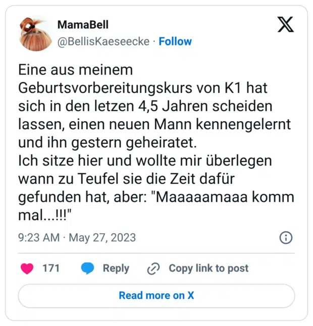 Eine aus meinem Geburtsvorbereitungskurs von K1 hat sich in den letzen 4,5 Jahren scheiden lassen, einen neuen Mann kennengelernt und ihn gestern geheiratet. Ich sitze hier und wollte mir überlegen wann zu Teufel sie die Zeit dafür gefunden hat, aber: "Maaaaamaaa komm mal...!!!"