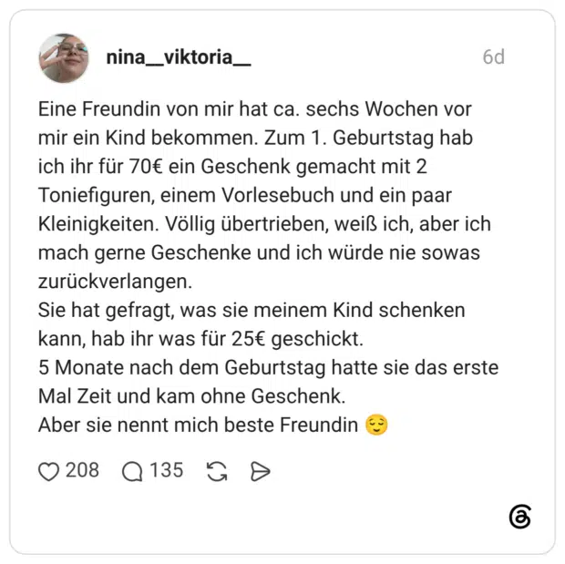 Eine Freundin von mir hat ca. sechs Wochen vor mir ein Kind bekommen. Zum 1. Geburtstag hab ich ihr für 70€ ein Geschenk gemacht mit 2 Toniefiguren, einem Vorlesebuch und ein paar Kleinigkeiten. Völlig übertrieben, weiß ich, aber ich mach gerne Geschenke und ich würde nie sowas zurückverlangen. Sie hat gefragt, was sie meinem Kind schenken kann, hab ihr was für 25€ geschickt. 5 Monate nach dem Geburtstag hatte sie das erste Mal Zeit und kam ohne Geschenk. Aber sie nennt mich beste Freundin