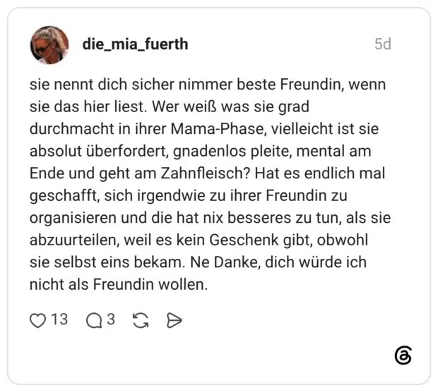 sie nennt dich sicher nimmer beste Freundin, wenn sie das hier liest. Wer weiß was sie grad durchmacht in ihrer Mama-Phase, vielleicht ist sie absolut überfordert, gnadenlos pleite, mental am Ende und geht am Zahnfleisch? Hat es endlich mal geschafft, sich irgendwie zu ihrer Freundin zu organisieren und die hat nix besseres zu tun, als sie abzuurteilen, weil es kein Geschenk gibt, obwohl sie selbst eins bekam. Ne Danke, dich würde ich nicht als Freundin wollen.