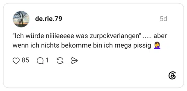 aber "Ich würde niiiieeeee was zurpckverlangen" wenn ich nichts bekomme bin ich mega pissig