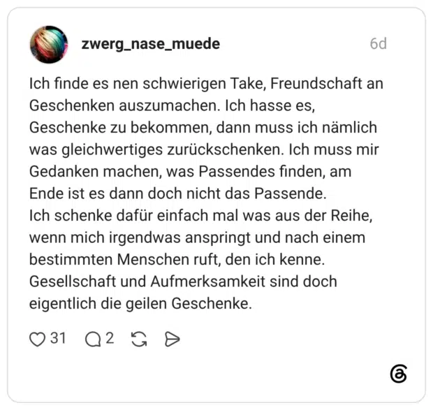 Ich finde es nen schwierigen Take, Freundschaft an Geschenken auszumachen. Ich hasse es, Geschenke zu bekommen, dann muss ich nämlich was gleichwertiges zurückschenken. Ich muss mir Gedanken machen, was Passendes finden, am Ende ist es dann doch nicht das Passende. Ich schenke dafür einfach mal was aus der Reihe, wenn mich irgendwas anspringt und nach einem bestimmten Menschen ruft, den ich kenne. Gesellschaft und Aufmerksamkeit sind doch eigentlich die geilen Geschenke.
