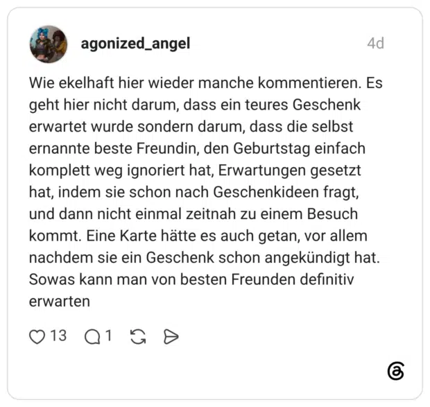 Wie ekelhaft hier wieder manche kommentieren. Es geht hier nicht darum, dass ein teures Geschenk erwartet wurde sondern darum, dass die selbst ernannte beste Freundin, den Geburtstag einfach komplett weg ignoriert hat, Erwartungen gesetzt hat, indem sie schon nach Geschenkideen fragt, und dann nicht einmal zeitnah zu einem Besuch kommt. Eine Karte hätte es auch getan, vor allem nachdem sie ein Geschenk schon angekündigt hat. Sowas kann man von besten Freunden definitiv erwarten