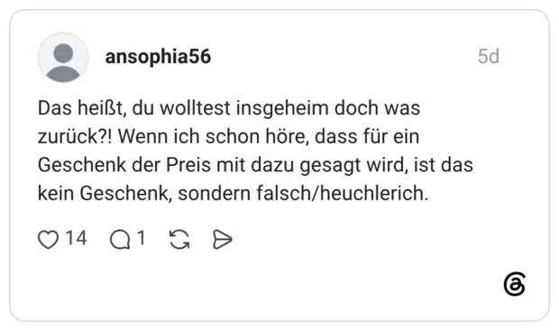 Das heißt, du wolltest insgeheim doch was zurück?! Wenn ich schon höre, dass für ein Geschenk der Preis mit dazu gesagt wird, ist das kein Geschenk, sondern falsch/heuchlerich.