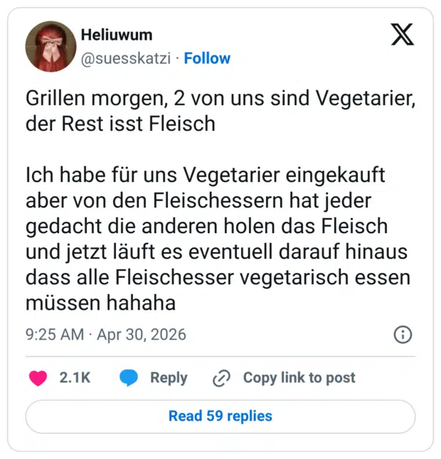Grillen morgen, 2 von uns sind Vegetarier, der Rest isst Fleisch Ich habe für uns Vegetarier eingekauft aber von den Fleischessern hat jeder gedacht die anderen holen das Fleisch und jetzt läuft es eventuell darauf hinaus dass alle Fleischesser vegetarisch essen müssen hahaha