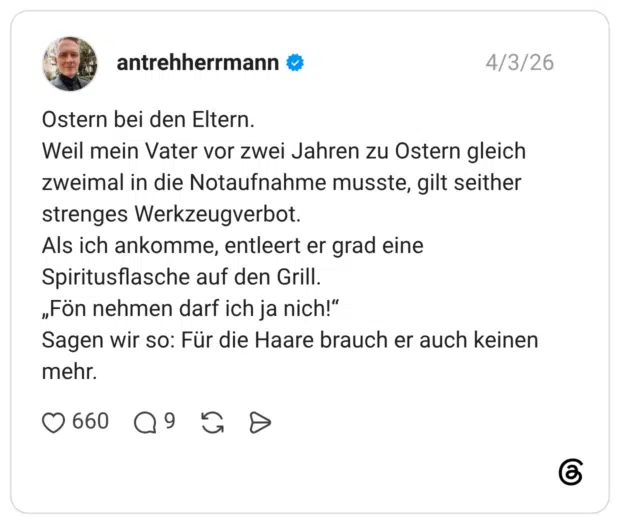 Ostern bei den Eltern. Weil mein Vater vor zwei Jahren zu Ostern gleich zweimal in die Notaufnahme musste, gilt seither strenges Werkzeugverbot. Als ich ankomme, entleert er grad eine Spiritusflasche auf den Grill. „Fön nehmen darf ich ja nich!“ Sagen wir so: Für die Haare brauch er auch keinen mehr.