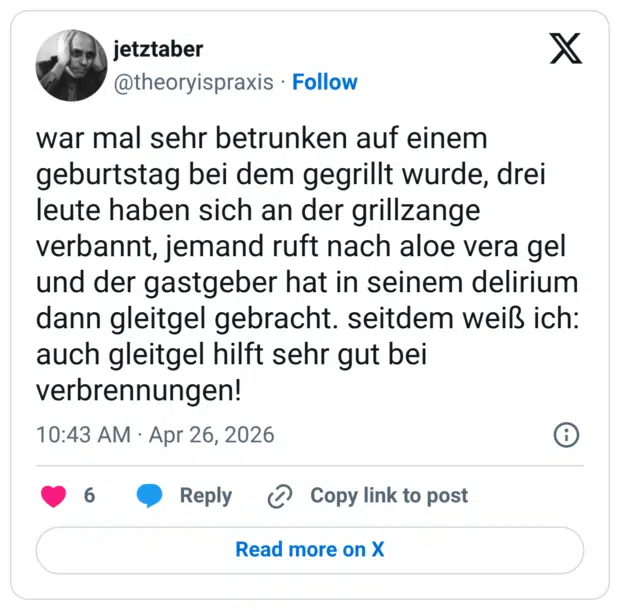war mal sehr betrunken auf einem geburtstag bei dem gegrillt wurde, drei leute haben sich an der grillzange verbannt, jemand ruft nach aloe vera gel und der gastgeber hat in seinem delirium dann gleitgel gebracht. seitdem weiß ich: auch gleitgel hilft sehr gut bei verbrennungen!